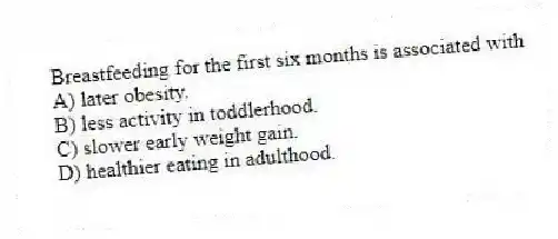 Breastfeeding for the first six months is associated with
A) later obesity.
B) less activity in toddlerhood.
C) slower early weight gain.
D) healthier eating in adulthood.