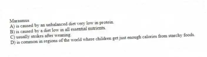 Marasmus
A) is caused by an unbalanced diet very low in protein.
B) is caused by a diet low in all essential nutrients.
C) usually strikes after weaning.
D) is common in regions of the world where children get just enough calories from starchy foods.