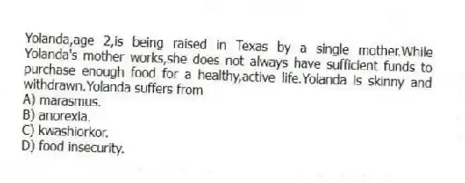 Yolanda,age 2,is being raised in Texas by a single mother.While Yolanda's mother works,she does not always have sufficient funds to purchase enough food for a healthy,active life.Yolanda is skinny and withdrawn.Yolanda suffers from
A) marasmus.
B) anorexia.
C) kwashiorkor.
D) food insecurity.
