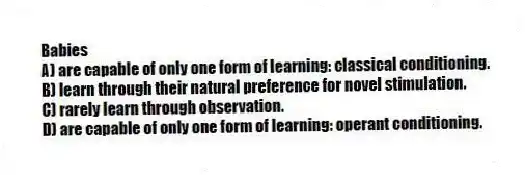 Babies
A) are capable of only one form of learning: classical conditioning.
B) learn through their natural preference for novel stimulation.
C) rarely learn through observation.
D) are capable of only one form of learning: operant conditioning.