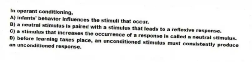 In operant conditioning,
A) infants' behavior influences the stimuli that occur.
B) a neutral stimulus is paired with a stimulus that leads to a reflexive response.
C) a stimulus that increases the occurrence of a response is called a neutral stimulus.
D) before learning takes place, an unconditioned stimulus must consistently produce an unconditioned response.