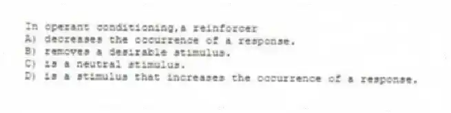 In operant conditioning,a reinforcer
A) decreases the occurrence of a response.
B) removes a desirable stimulus.
C) is a neutral stimulus.
D) is a stimulus that increases the occurrence of a response.