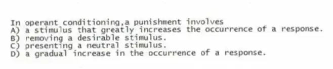 In operant conditioning,a punishment involves
A) a stimulus that greatly increases the occurrence of a response.
B) removing a desirable stimulus.
C) presenting a neutral stimulus.
D) a gradual increase in the occurrence of a response.