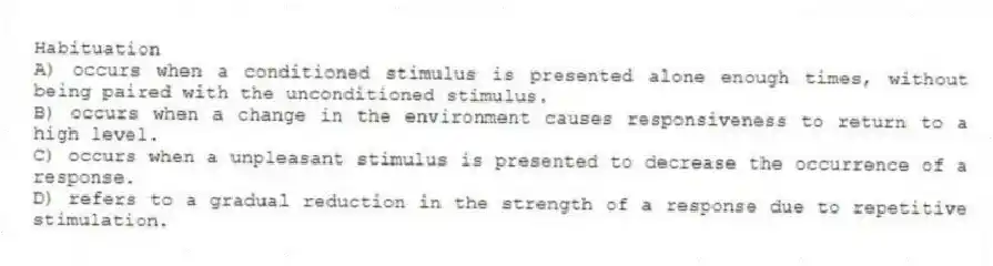 Habituation
A) occurs when a conditioned stimulus is presented alone enough times, without being paired with the unconditioned stimulus.
B) occurs when a change in the environment causes responsiveness to return to a high level.
C) occurs when a unpleasant stimulus is presented to decrease the occurrence of a response.
D) refers to a gradual reduction in the strength of a response due to repetitive stimulation.