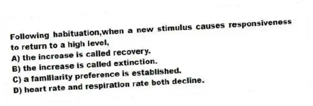 Following habituation,when a new stimulus causes responsiveness to return to a high level,
A) the increase is called recovery.
B) the increase is called extinction.
C) a familiarity preference is established.
D) heart rate and respiration rate both decline.