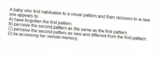 A baby who first habituates to a visual pattern and then recovers to a new one appears to
A) have forgotten the first pattern.
B) perceive the second pattern as the same as the first pattern.
C) perceive the second pattern as new and different from the first pattern.
D) be accessing her remote memory.