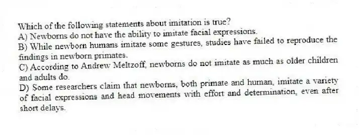 Which of the following statements about imitation is true?
A) Newborns do not have the ability to imitate facial expressions.
B) While newborn humans imitate some gestures, studies have failed to reproduce the findings in newborn primates.
C) According to Andrew Meltzoff, newborns do not imitate as much as older children and adults do.
D) Some researchers claim that newborns, both primate and human, imitate a variety of facial expressions and head movements with effort and determination, even after short delays.