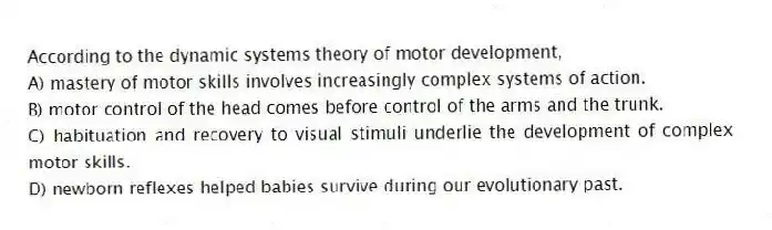 According to the dynamic systems theory of motor development,
A) mastery of motor skills involves increasingly complex systems of action.
B) motor control of the head comes before control of the arms and the trunk.
C) habituation and recovery to visual stimuli underlie the development of complex motor skills.
D) newborn reflexes helped babies survive during our evolutionary past.