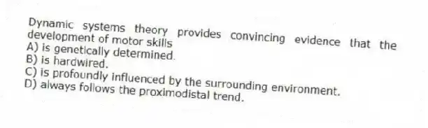Dynamic systems theory provides convincing evidence that the development of motor skills
A) is genetically determined.
B) is hardwired.
C) is profoundly influenced by the surrounding environment.
D) always follows the proximodistal trend.