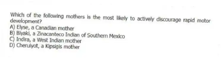 Which of the following mothers is the most likely to actively discourage rapid motor development?
A) Elyse, a Canadian mother
B) Biyaki, a Zinacanteco Indian of Southern Mexico
C) Indira, a West Indian mother
D) Cheruiyot, a Kipsigis mother