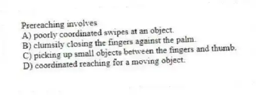 Prereaching involves
A) poorly coordinated swipes at an object.
B) clumsily closing the fingers against the palm.
C) picking up small objects between the fingers and thumb.
D) coordinated reaching for a moving object.