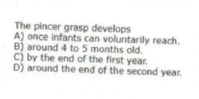 The pincer grasp develops
A) once infants can voluntarily reach.
B) around 4 to 5 months old.
C) by the end of the first year.
D) around the end of the second year.