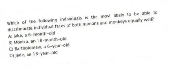 Which of the following individuals is the most likely to be able to discriminate individual faces of both humans and monkeys equally well?
A) Jake, a 6-month-old
B) Monica, an 18-month-old
C) Bartholomew, a 6-year-old
D) Jade, an 18-year-old