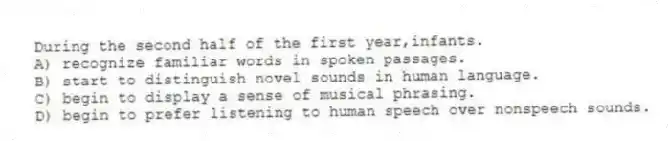 During the second half of the first year,infants.
A) recognize familiar words in spoken passages.
B) start to distinguish novel sounds in human language.
C) begin to display a sense of musical phrasing.
D) begin to prefer listening to human speech over nonspeech sounds.