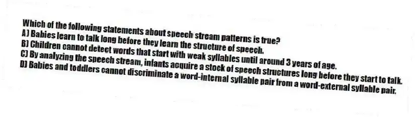 Which of the following statements about speech stream patterns is true?
A) Babies learn to talk long before they learn the structure of speech.
B) Children cannot detect words that start with weak syllables until around 3 years of age.
C) By analyzing the speech stream, infants acquire a stock of speech structures long before they start to talk.
D) Babies and toddlers cannot discriminate a word-internal syllable pair from a word-external syllable pair.