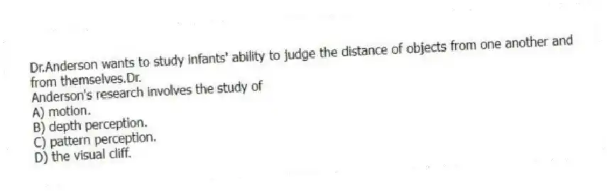 Dr.Anderson wants to study infants' ability to judge the distance of objects from one another and from themselves.Dr.
Anderson's research involves the study of
A) motion.
B) depth perception.
C) pattern perception.
D) the visual cliff.