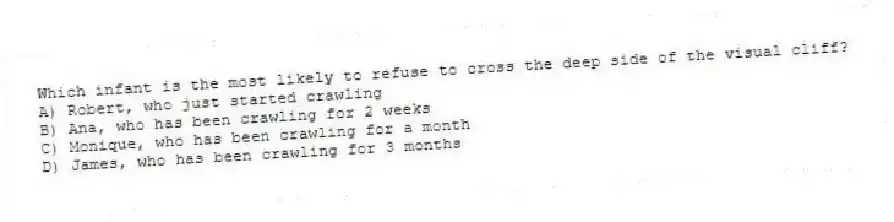 Which infant is the most likely to refuse to cross the deep side of the visual cliff?
A) Robert, who just started crawling
B) Ana, who has been crawling for 2 weeks
C) Monique, who has been crawling for a month
D) James, who has been crawling for 3 months