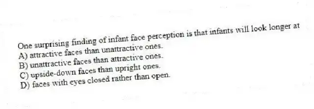 One surprising finding of infant face perception is that infants will look longer at
A) attractive faces than unattractive ones.
B) unattractive faces than attractive ones.
C) upside-down faces than upright ones.
D) faces with eyes closed rather than open.