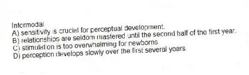 Intermodal
A) sensitivity is crucial for perceptual development.
B) relationships are seldom mastered until the second half of the first year.
C) stimulation is too overwhelming for newborns.
D) perception develops slowly over the first several years.
