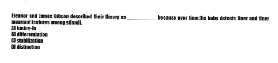 Eleanor and James Gibson described their theory as __________ because over time,the baby detects finer and finer invariant features among stimuli.
A) tuning-in
B) differentiation
C) stabilization
D) distinction