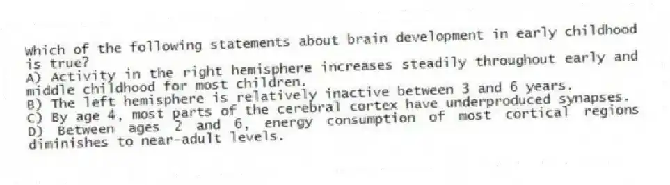 Which of the following statements about brain development in early childhood is true?
A) Activity in the right hemisphere increases steadily throughout early and middle childhood for most children.
B) The left hemisphere is relatively inactive between 3 and 6 years.
C) By age 4, most parts of the cerebral cortex have underproduced synapses.
D) Between ages 2 and 6, energy consumption of most cortical regions diminishes to near-adult levels.