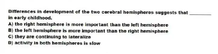 Differences in development of the two cerebral hemispheres suggests that __________ in early childhood.
A) the right hemisphere is more important than the left hemisphere
B) the left hemisphere is more important than the right hemisphere
C) they are continuing to lateralize
D) activity in both hemispheres is slow