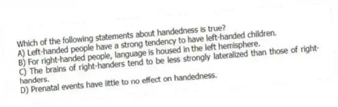 Which of the following statements about handedness is true?
A) Left-handed people have a strong tendency to have left-handed children.
B) For right-handed people, language is housed in the left hemisphere.
C) The brains of right-handers tend to be less strongly lateralized than those of right-handers.
D) Prenatal events have little to no effect on handedness.