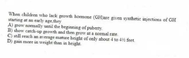 When children who lack growth hormone (GH)are given synthetic injections of GH starting at an early age,they
A) grow normally until the beginning of puberty.
B) show catch-up growth and then grow at a normal rate.
C) still reach an average mature height of only about 4 to 4½ feet.
D) gain more in weight than in height.