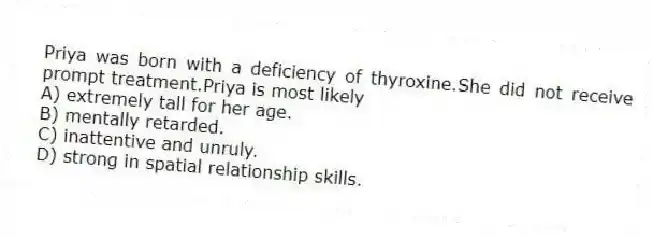 Priya was born with a deficiency of thyroxine.She did not receive prompt treatment.Priya is most likely
A) extremely tall for her age.
B) mentally retarded.
C) inattentive and unruly.
D) strong in spatial relationship skills.