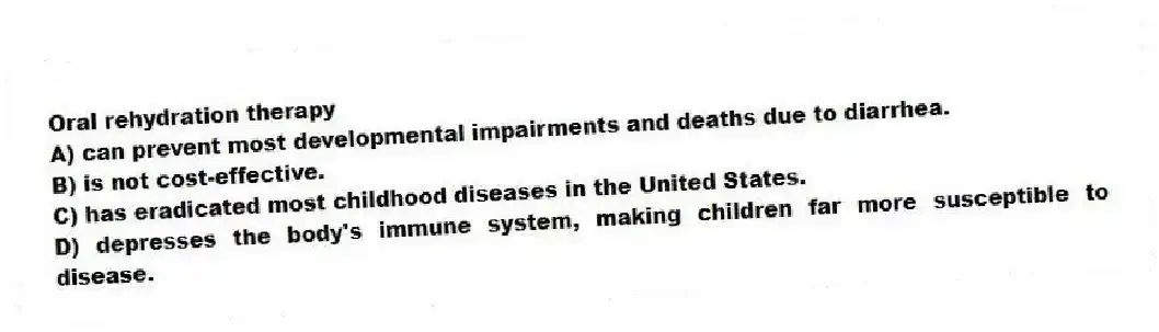 Oral rehydration therapy
A) can prevent most developmental impairments and deaths due to diarrhea.
B) is not cost-effective.
C) has eradicated most childhood diseases in the United States.
D) depresses the body's immune system, making children far more susceptible to disease.