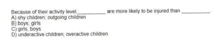 Because of their activity level,__________ are more likely to be injured than __________.
A) shy children; outgoing children
B) boys; girls
C) girls; boys
D) underactive children; overactive children