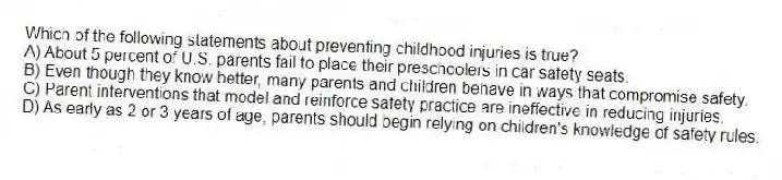 Which of the following statements about preventing childhood injuries is true?
A) About 5 percent of U.S. parents fail to place their preschoolers in car safety seats.
B) Even though they know better, many parents and children behave in ways that compromise safety.
C) Parent interventions that model and reinforce safety practice are ineffective in reducing injuries.
D) As early as 2 or 3 years of age, parents should begin relying on children's knowledge of safety rules.