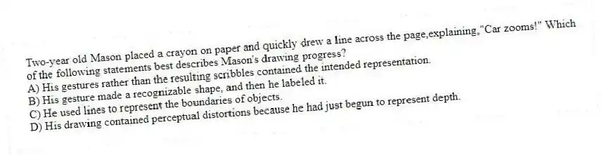 Two-year old Mason placed a crayon on paper and quickly drew a line across the page,explaining,"Car zooms!" Which of the following statements best describes Mason's drawing progress?
A) His gestures rather than the resulting scribbles contained the intended representation.
B) His gesture made a recognizable shape, and then he labeled it.
C) He used lines to represent the boundaries of objects.
D) His drawing contained perceptual distortions because he had just begun to represent depth.