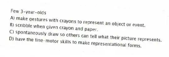 Few 3-year-olds
A) make gestures with crayons to represent an object or event.
B) scribble when given crayon and paper.
C) spontaneously draw so others can tell what their picture represents.
D) have the fine-motor skills to make representational forms.