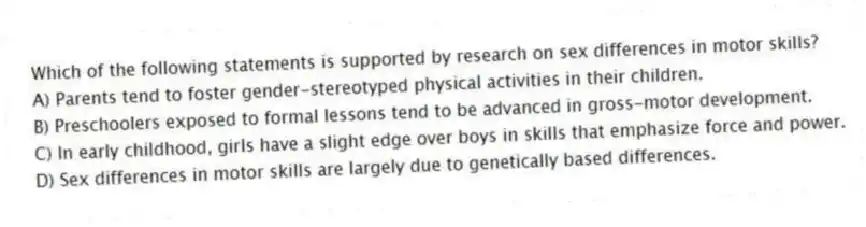Which of the following statements is supported by research on sex differences in motor skills?
A) Parents tend to foster gender-stereotyped physical activities in their children.
B) Preschoolers exposed to formal lessons tend to be advanced in gross-motor development.
C) In early childhood, girls have a slight edge over boys in skills that emphasize force and power.
D) Sex differences in motor skills are largely due to genetically based differences.