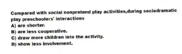 Compared with social nonpretend play activities,during sociodramatic play preschoolers' interactions
A) are shorter.
B) are less cooperative.
C) draw more children into the activity.
D) show less involvement.