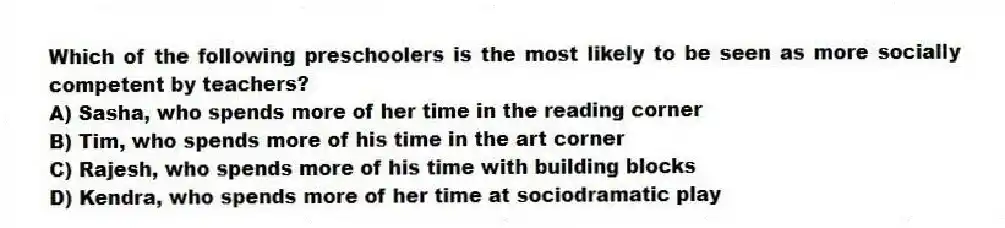 Which of the following preschoolers is the most likely to be seen as more socially competent by teachers?
A) Sasha, who spends more of her time in the reading corner
B) Tim, who spends more of his time in the art corner
C) Rajesh, who spends more of his time with building blocks
D) Kendra, who spends more of her time at sociodramatic play