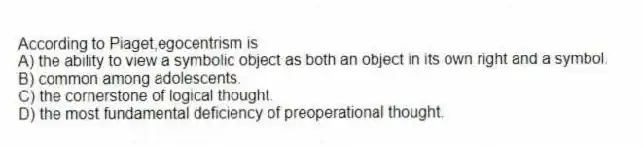 According to Piaget,egocentrism is
A) the ability to view a symbolic object as both an object in its own right and a symbol.
B) common among adolescents.
C) the cornerstone of logical thought.
D) the most fundamental deficiency of preoperational thought.