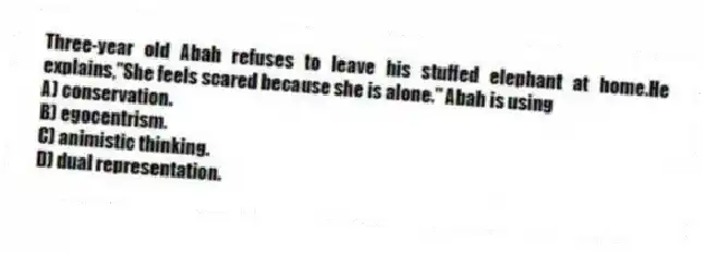 Three-year old Abah refuses to leave his stuffed elephant at home.He explains,"She feels scared because she is alone." Abah is using
A) conservation.
B) egocentrism.
C) animistic thinking.
D) dual representation.