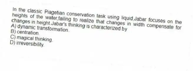 In the classic Piagetian conservation task using liquid,Jabar focuses on the heights of the water,failing to realize that changes in width compensate for changes in height.Jabar's thinking is characterized by
A) dynamic transformation.
B) centration.
C) magical thinking.
D) irreversibility.