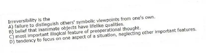 Irreversibility is the
A) failure to distinguish others' symbolic viewpoints from one's own.
B) belief that inanimate objects have lifelike qualities.
C) most important illogical feature of preoperational thought.
D) tendency to focus on one aspect of a situation, neglecting other important features.