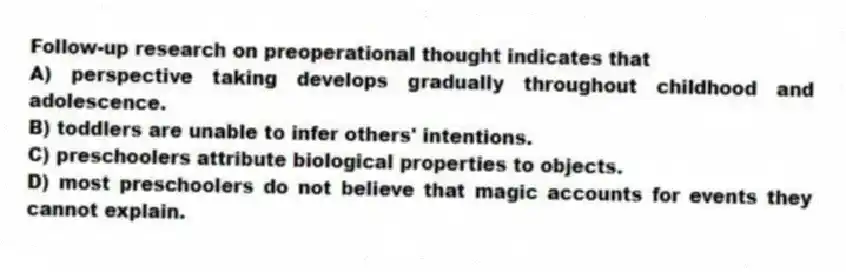Follow-up research on preoperational thought indicates that
A) perspective taking develops gradually throughout childhood and adolescence.
B) toddlers are unable to infer others' intentions.
C) preschoolers attribute biological properties to objects.
D) most preschoolers do not believe that magic accounts for events they cannot explain.