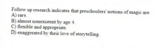 Follow up research indicates that preschoolers' notions of magic are
A) rare.
B) almost nonexistent by age 4.
C) flexible and appropriate.
D) exaggerated by their love of storytelling.