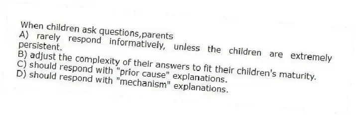 When children ask questions,parents
A) rarely respond informatively, unless the children are extremely persistent.
B) adjust the complexity of their answers to fit their children's maturity.
C) should respond with "prior cause" explanations.
D) should respond with "mechanism" explanations.