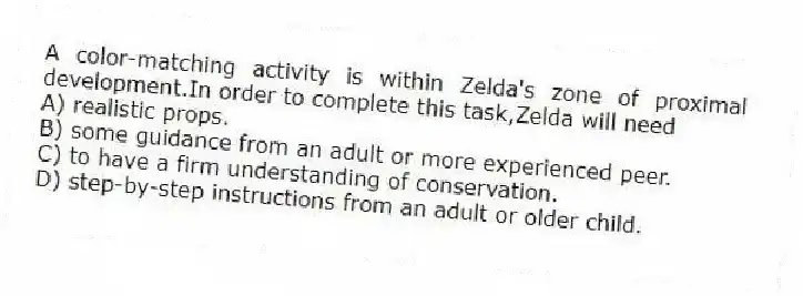 A color-matching activity is within Zelda's zone of proximal development.In order to complete this task,Zelda will need
A) realistic props.
B) some guidance from an adult or more experienced peer.
C) to have a firm understanding of conservation.
D) step-by-step instructions from an adult or older child.