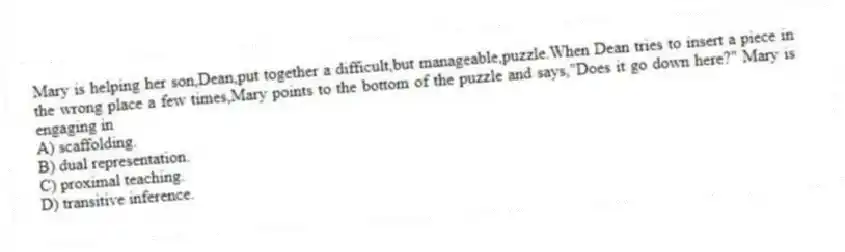 Mary is helping her son,Dean,put together a difficult,but manageable,puzzle.When Dean tries to insert a piece in the wrong place a few times,Mary points to the bottom of the puzzle and says,"Does it go down here?" Mary is engaging in
A) scaffolding.
B) dual representation.
C) proximal teaching.
D) transitive inference.