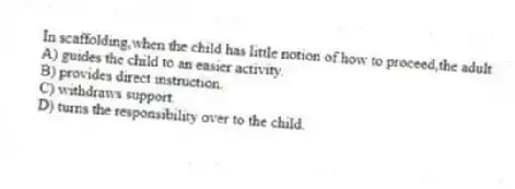 In scaffolding,when the child has little notion of how to proceed,the adult
A) guides the child to an easier activity.
B) provides direct instruction.
C) withdraws support.
D) turns the responsibility over to the child.
