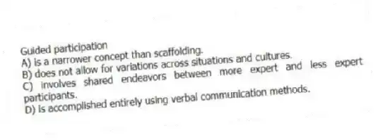 Guided participation
A) is a narrower concept than scaffolding.
B) does not allow for variations across situations and cultures.
C) involves shared endeavors between more expert and less expert participants.
D) is accomplished entirely using verbal communication methods.