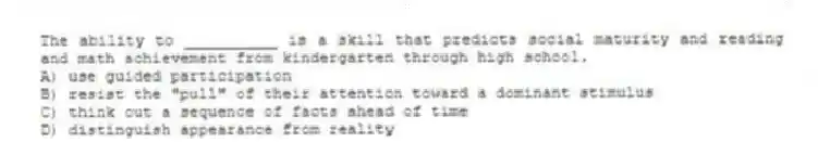 The ability to __________ is a skill that predicts social maturity and reading and math achievement from kindergarten through high school.
A) use guided participation
B) resist the "pull" of their attention toward a dominant stimulus
C) think out a sequence of facts ahead of time
D) distinguish appearance from reality