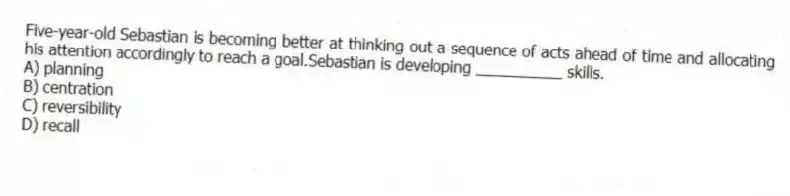 Five-year-old Sebastian is becoming better at thinking out a sequence of acts ahead of time and allocating his attention accordingly to reach a goal.Sebastian is developing __________ skills.
A) planning
B) centration
C) reversibility
D) recall